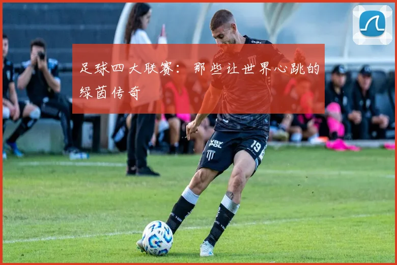 足球四大联赛:那些让世界心跳的绿茵传奇