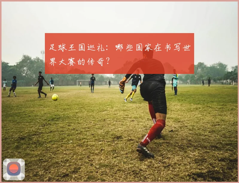 足球王国巡礼：哪些国家在书写世界大赛的传奇？