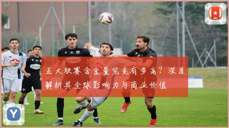 五大联赛含金量究竟有多高？深度解析其全球影响力与商业价值