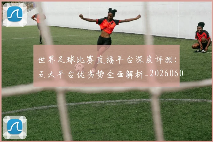 世界足球比赛直播平台深度评测:五大平台优劣势全面解析_20260609201517