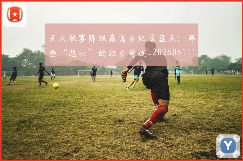 五大联赛降级最高分纪录盘点:那些“悲壮”的积分奇迹_20260611141835
