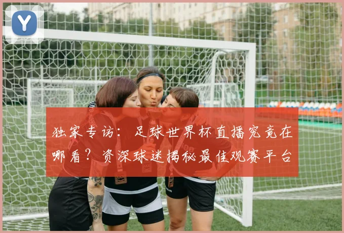 独家专访:足球世界杯直播究竟在哪看?资深球迷揭秘最佳观赛平台